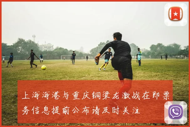 上海海港与重庆铜梁龙激战在即票务信息提前公布请及时关注