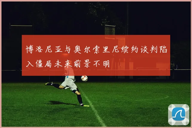 博洛尼亚与奥尔索里尼续约谈判陷入僵局未来前景不明