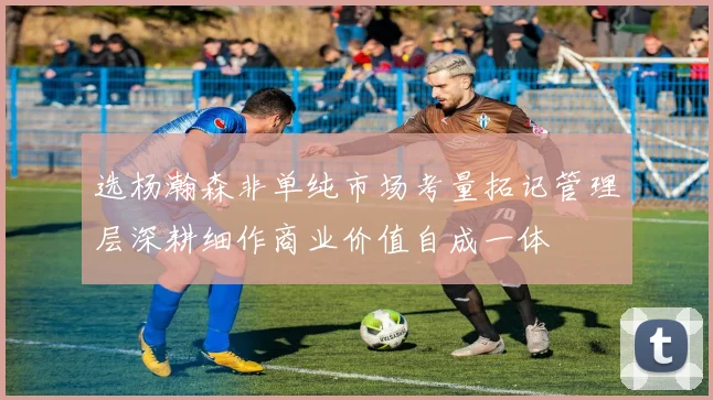选杨瀚森非单纯市场考量拓记管理层深耕细作商业价值自成一体