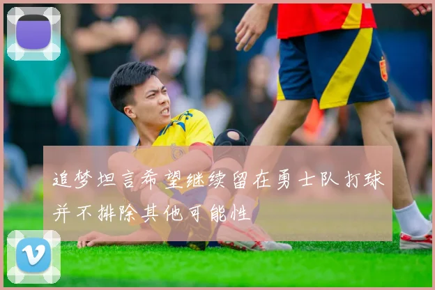 追梦坦言希望继续留在勇士队打球并不排除其他可能性