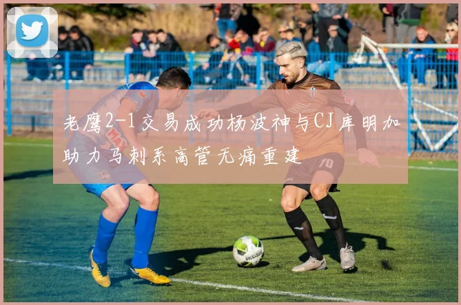 老鹰2-1交易成功杨波神与CJ库明加助力马刺系高管无痛重建