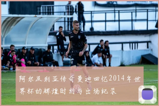 阿尔及利亚传奇曼迪回忆2014年世界杯的辉煌时刻与出场纪录