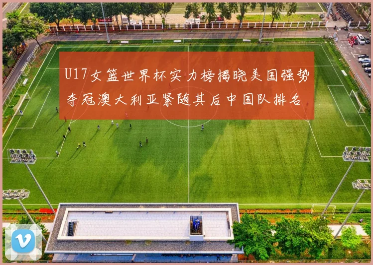 U17女篮世界杯实力榜揭晓美国强势夺冠澳大利亚紧随其后中国队排名第十