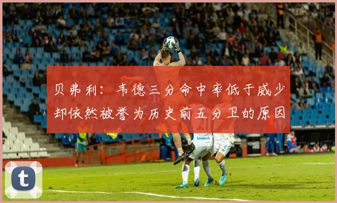 贝弗利：韦德三分命中率低于威少却依然被誉为历史前五分卫的原因解析