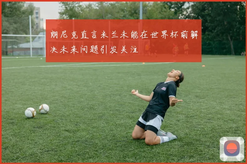 朗尼克直言米兰未能在世界杯前解决未来问题引发关注