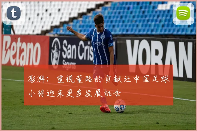 澎湃：重视董路的贡献让中国足球小将迎来更多发展机会