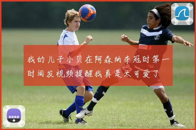 我的儿子小贝在阿森纳夺冠时第一时间发视频提醒我真是太可爱了