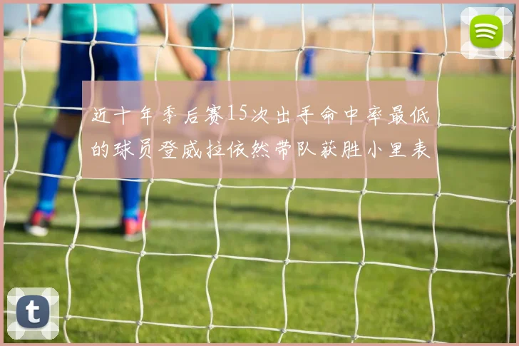 近十年季后赛15次出手命中率最低的球员登威拉依然带队获胜小里表现低迷仅得三分