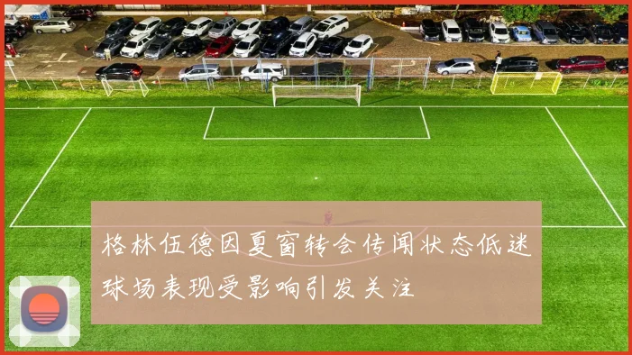 格林伍德因夏窗转会传闻状态低迷球场表现受影响引发关注