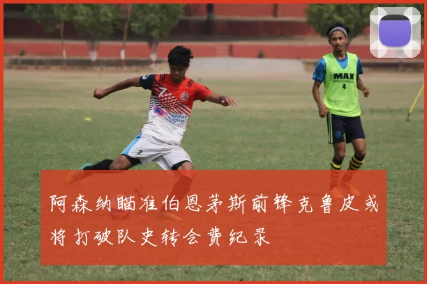 阿森纳瞄准伯恩茅斯前锋克鲁皮或将打破队史转会费纪录