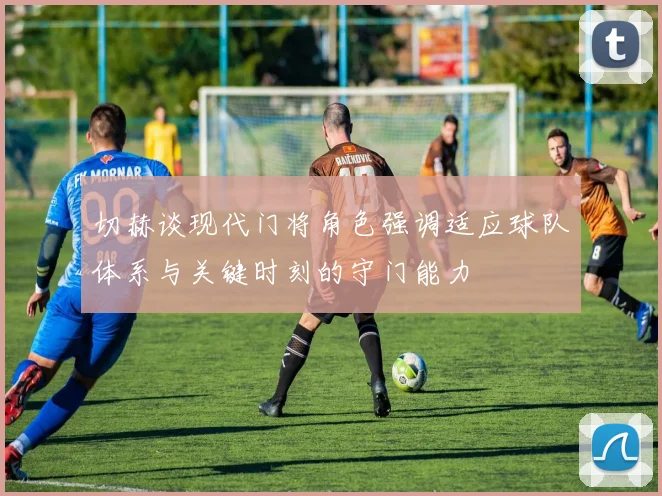 切赫谈现代门将角色强调适应球队体系与关键时刻的守门能力
