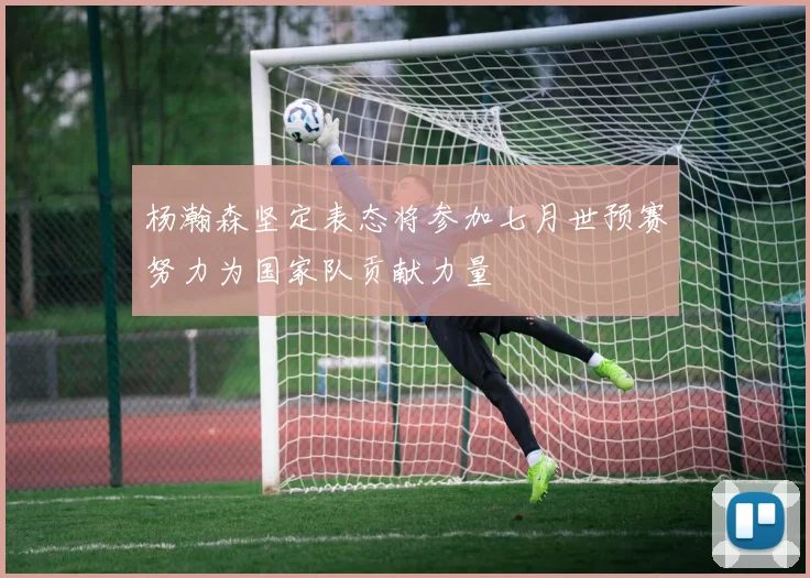 杨瀚森坚定表态将参加七月世预赛努力为国家队贡献力量
