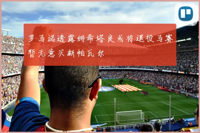 罗马诺透露姆希塔良或将退役马赛暂无意买断帕瓦尔