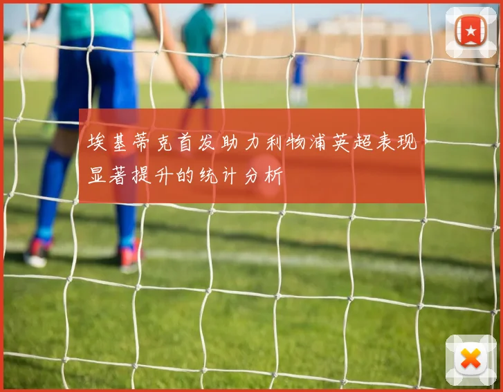 埃基蒂克首发助力利物浦英超表现显著提升的统计分析