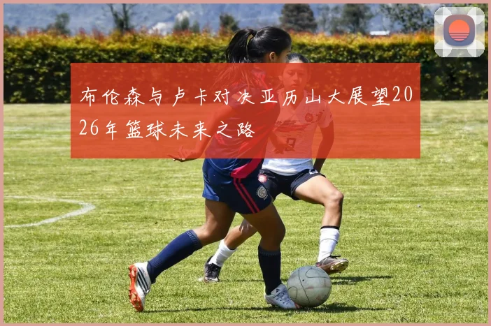 布伦森与卢卡对决亚历山大展望2026年篮球未来之路