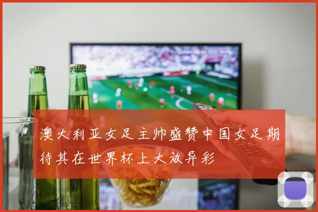 澳大利亚女足主帅盛赞中国女足期待其在世界杯上大放异彩