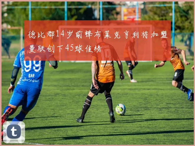 德比郡14岁前锋布莱克亨利将加盟曼联创下45球佳绩